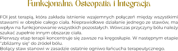Funkcjonalna Osteopatia i Integracja FOI jest terapią, która zakłada istnienie wzajemnych połączeń między wszystkimi stawami w obrębie całego ciała. Nieprawidłowe działanie jednego ze stawów, ma wpływ na funkcjonowanie wszystkich pozostałych. Wówczas przyczyny bólu należy szukać zupełnie innym obszarze ciała.
Pierwszy etap terapii koncentruje się zawsze na kręgosłupie. W następnym etapie "zbliżamy się" do źródeł bólu. Bolący staw stanowi w zasadzie ostatnie ogniwo łańcucha terapeutycznego.